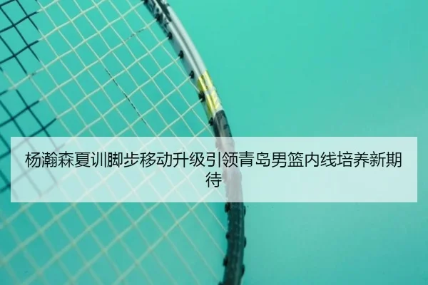 杨瀚森夏训脚步移动升级引领青岛男篮内线培养新期待
